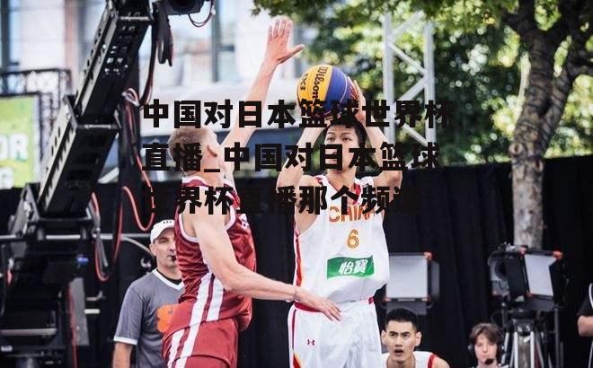中国篮球与日本直播对比_中国篮球和日本篮球直播